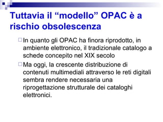 Tuttavia il “modello” OPAC è a rischio obsolescenza   In quanto gli OPAC ha finora riprodotto, in ambiente elettronico, il tradizionale catalogo a schede concepito nel XIX secolo Ma oggi, la crescente distribuzione di contenuti multimediali attraverso le reti digitali sembra rendere necessaria una riprogettazione strutturale dei cataloghi elettronici.  