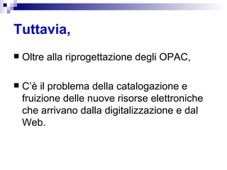 Tuttavia, Oltre alla riprogettazione degli OPAC,  C’è il problema della catalogazione e fruizione delle nuove risorse elettroniche che arrivano dalla digitalizzazione e dal Web.  