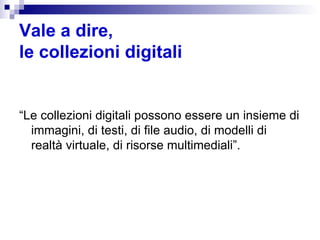 Vale a dire,  le collezioni digitali “ Le collezioni digitali possono essere un insieme di immagini, di testi, di file audio, di modelli di realtà virtuale, di risorse multimediali”. 