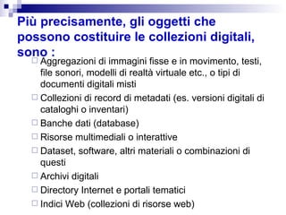 Più precisamente, gli oggetti che possono costituire le collezioni digitali, sono : Aggregazioni di immagini fisse e in movimento, testi, file sonori, modelli di realtà virtuale etc., o  tipi di documenti digitali misti  Collezioni di record di metadati (es. versioni digitali di  c ataloghi o inventari) Banche dati (database) Risorse multimediali o interattive Dataset, software, altri materiali o combinazioni di questi  Archivi digitali  Directory Internet e portali tematici  Indici Web ( collezioni di risorse web) 