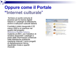 Oppure come il Portale  “ Internet culturale ”   fornisce un punto comune di accesso per le risorse digitali italiane e i cataloghi di biblioteche, archivi e istituzioni culturali italiane Il portale è stato inaugurato il 22 marzo 2005 e si inserisce nel quadro del progetto  Biblioteca Digitale Italiana , risalente al 2001, con l'obiettivo di rendere disponibili i cataloghi e parte delle informazioni contenute nelle biblioteche pubbliche mediante Internet. I primi progetti di digitalizzazione hanno riguardato riviste e spartiti musicali.  