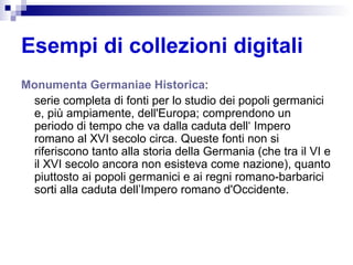 Esempi di collezioni digitali Monumenta   Germaniae   Historica :  serie completa di fonti per lo studio dei popoli germanici e, più ampiamente, dell'Europa; comprendono un periodo di tempo che va dalla caduta dell‘ Impero romano al XVI secolo circa. Queste fonti non si riferiscono tanto alla storia della Germania (che tra il VI e il XVI secolo ancora non esisteva come nazione), quanto piuttosto ai popoli germanici e ai regni romano-barbarici sorti alla caduta dell’Impero romano d'Occidente. 