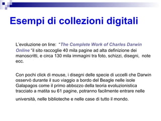 Esempi di collezioni digitali L’evoluzione on line:  “ The Complete Work of  Charles  Darwin  Online  “il sito raccoglie 40 mila pagine ad alta definizione dei manoscritti, e circa 130 mila immagini tra foto, schizzi, disegni,  note ecc.  Con pochi click di mouse, i disegni delle specie di uccelli che Darwin osservò durante il suo viaggio a bordo del Beagle nelle isole Galapagos come il primo abbozzo della teoria evoluzionistica tracciato a matita su 61 pagine, potranno facilmente entrare nelle università, nelle biblioteche e nelle case di tutto il mondo.   