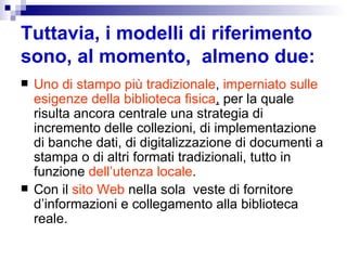 Tuttavia, i modelli di riferimento sono, al momento,  almeno due:   Uno di stampo più tradizionale ,  imperniato sulle esigenze della biblioteca fisica ,  per la quale risulta ancora centrale una strategia di incremento delle collezioni, di implementazione di banche dati, di digitalizzazione di documenti a stampa o di altri formati tradizionali, tutto in funzione  dell’utenza locale .  Con il  sito Web  nella sola  veste di fornitore d’informazioni e collegamento alla biblioteca reale. 
