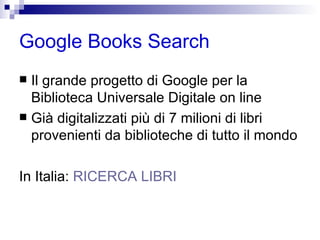 Google Books Search Il grande progetto di Google per la Biblioteca Universale Digitale on line Già digitalizzati più di 7 milioni di libri provenienti da biblioteche di tutto il mondo In Italia:  RICERCA LIBRI 