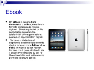 Ebook Un  eBook  in italiano  libro elettronico  o  e-libro,  è un libro in formato elettronico (o meglio digitale). Si tratta quindi di un file consultabile su computer, telefonini di ultima generazione, palmari ed appositi lettori digitali Nel caso ci si riferisca al dispositivo di lettura è più corretto riferirsi ad esso come  lettore di e-book , in inglese eBook reader, termine con il quale si intende sia il dispositivo hardware su cui l'e-libro viene letto sia il software che permette la lettura del file. 