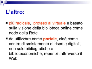L’altro: più radicale ,  proteso al virtuale  e basato sulla visione della biblioteca online come nodo della Rete  da utilizzare come  portale , cioè come centro di smistamento di risorse digitali, non solo bibliografiche e biblioteconomiche, reperibili attraverso il Web. 