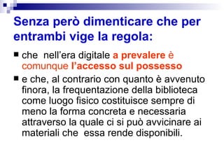 Senza però dimenticare che per entrambi vige la regola: che  nell’era digitale  a prevalere  è comunque  l’accesso sul possesso   e che, al contrario con quanto è avvenuto finora, la frequentazione della biblioteca come luogo fisico costituisce sempre di meno la forma concreta e necessaria attraverso la quale ci si può avvicinare ai materiali che  essa rende disponibili. 