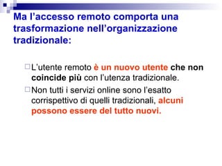 Ma l’accesso remoto comporta una trasformazione nell’organizzazione tradizionale: L’utente remoto  è un nuovo utente  che non coincide più  con l’utenza tradizionale. Non tutti i servizi online sono l’esatto corrispettivo di quelli tradizionali,  alcuni possono essere del tutto nuovi. 