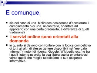 E comunque,   sia nel caso di una  biblioteca desiderosa d’accelerare il cambiamento o di una, al contrario, orientata ad applicarlo con una certa gradualità, a differenza di quelli tradizionali i servizi online sono orientati alla domanda   in quanto si devono confrontare con la logica competitiva di tutti gli altri di stesso genere disponibili nel “mercato Internet” (motori di ricerca, Google, Wikipedia ecc.) e tra i quali l’utente esercita la sua libera scelta orientandosi verso quelli che meglio soddisfano le sue esigenze informative. 