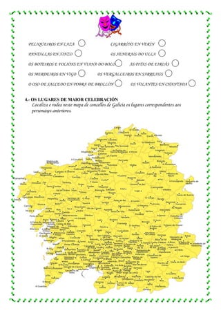PELIQUEIROS EN LAZA                         CIGARRÓNS EN VERÍN

 PANTALLAS EN XINZO                          OS XENERAIS DO ULLA

 OS BOTEIROS E FOLIÓNS EN VIANA DO BOLO                AS PITAS DE EIROÁS

 OS MERDEIROS EN VIGO                 OS VERGALLEIROS EN SARREAUS

 O OSO DE SALCEDO EN POBRA DE BROLLÓN                   OS VOLANTES EN CHANTADA


4.- OS LUGARES DE MAIOR CELEBRACIÓN
  Localiza e rodea neste mapa de concellos de Galicia os lugares correspondentes aos
  personaxes anteriores.
 