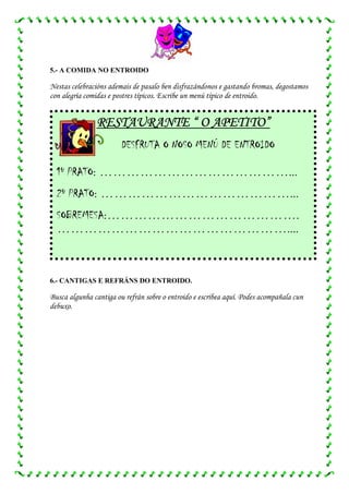 5.- A COMIDA NO ENTROIDO

Nestas celebracións ademais de pasalo ben disfrazándonos e gastando bromas, degostamos
con alegría comidas e postres típicos. Escribe un menú típico de entroido.


               RESTAURANTE “ O APETITO”
                        DESFRUTA O NOSO MENÚ DE ENTROIDO

  1º PRATO: ……………………………………...
  2º PRATO: ……………………………………...
  SOBREMESA:…………………………………….
  ……………………………………………....



6.- CANTIGAS E REFRÁNS DO ENTROIDO.

Busca algunha cantiga ou refrán sobre o entroido e escribea aquí. Podes acompañala cun
debuxo.
 