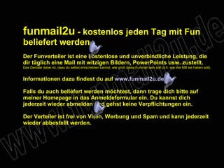 funmail2u - kostenlos jeden Tag mit Fun beliefert werden Der Funverteiler ist eine kostenlose und unverbindliche Leistung, die dir täglich eine Mail mit witzigen Bildern, PowerPoints usw. zustellt. Das Geniale dabei ist, dass du selbst entscheiden kannst, wie groß diese Funmail sein soll (d.h. wie viel MB sie haben soll). Informationen dazu findest du auf www.funmail2u.de Falls du auch beliefert werden möchtest, dann trage dich bitte auf meiner Homepage in das Anmeldeformular ein. Du kannst dich jederzeit wieder abmelden und gehst keine Verpflichtungen ein. Der Verteiler ist frei von Viren, Werbung und Spam und kann jederzeit wieder abbestellt werden.