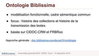 Ontologie Biblissima
● modélisation fonctionnelle, cadre sémantique commun
● focus : histoire des collections et histoire de la
transmission des textes
● basée sur CIDOC-CRM et FRBRoo
Approche générale : doc.biblissima-condorcet.fr/ontologie
Assemblée générale BVH. CESR, Tours - 10 décembre 2014
 