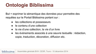 Ontologie Biblissima
But = exprimer la sémantique des données pour permettre des
requêtes sur le Portail Biblissima portant sur :
● les collections et possesseurs
● le contenu d’une collection
● la vie d’une collection, la vie d’un livre
● les événements associés à une oeuvre textuelle : rédaction,
copie, traduction, décoration, diffusion etc.
Assemblée générale BVH. CESR, Tours - 10 décembre 2014
 