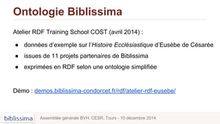 Ontologie Biblissima
Atelier RDF Training School COST (avril 2014) :
● données d’exemple sur l’Histoire Ecclésiastique d’Eusèbe de Césarée
● issues de 11 projets partenaires de Biblissima
● exprimées en RDF selon une ontologie simplifiée
Démo : demos.biblissima-condorcet.fr/rdf/atelier-rdf-eusebe/
Assemblée générale BVH. CESR, Tours - 10 décembre 2014
 
