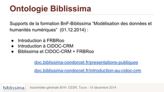 Ontologie Biblissima
Supports de la formation BnF-Biblissima “Modélisation des données et
humanités numériques” (01.12.2014) :
● Introduction à FRBRoo
● Introduction à CIDOC-CRM
● Biblissima et CIDOC-CRM + FRBRoo
doc.biblissima-condorcet.fr/presentations-publiques
doc.biblissima-condorcet.fr/introduction-au-cidoc-crm
Assemblée générale BVH. CESR, Tours - 10 décembre 2014
 