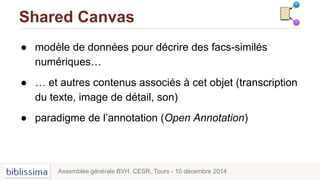 Shared Canvas
● modèle de données pour décrire des facs-similés
numériques…
● … et autres contenus associés à cet objet (transcription
du texte, image de détail, son)
● paradigme de l’annotation (Open Annotation)
Assemblée générale BVH. CESR, Tours - 10 décembre 2014
 