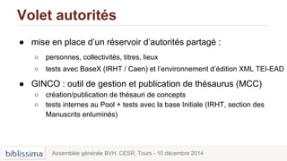 Volet autorités
● mise en place d’un réservoir d’autorités partagé :
○ personnes, collectivités, titres, lieux
○ tests avec BaseX (IRHT / Caen) et l’environnement d’édition XML TEI-EAD
● GINCO : outil de gestion et publication de thésaurus (MCC)
○ création/publication de thésauri de concepts
○ tests internes au Pool + tests avec la base Initiale (IRHT, section des
Manuscrits enluminés)
Assemblée générale BVH. CESR, Tours - 10 décembre 2014
 