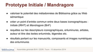 Prototype Initiale / Mandragore
● valoriser le potentiel des métadonnées de Biblissima grâce au Web
sémantique
● créer un point d’entrée commun entre deux bases iconographiques :
Initiale (IRHT) et Mandragore (BnF)
● requêtes sur les descripteurs iconographiques, enluminures, artistes,
auteur et titre des textes enluminés, légendes etc.
● résultats portant sur les manuscrits, composants et images numériques
des enluminures
Assemblée générale BVH. CESR, Tours - 10 décembre 2014
 