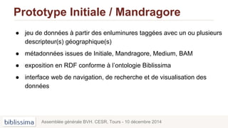 Prototype Initiale / Mandragore
● jeu de données à partir des enluminures taggées avec un ou plusieurs
descripteur(s) géographique(s)
● métadonnées issues de Initiale, Mandragore, Medium, BAM
● exposition en RDF conforme à l’ontologie Biblissima
● interface web de navigation, de recherche et de visualisation des
données
Assemblée générale BVH. CESR, Tours - 10 décembre 2014
 