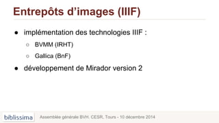 Entrepôts d’images (IIIF)
● implémentation des technologies IIIF :
○ BVMM (IRHT)
○ Gallica (BnF)
● développement de Mirador version 2
Assemblée générale BVH. CESR, Tours - 10 décembre 2014
 