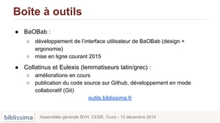 Boîte à outils
● BaOBab :
○ développement de l’interface utilisateur de BaOBab (design +
ergonomie)
○ mise en ligne courant 2015
● Collatinus et Eulexis (lemmatiseurs latin/grec) :
○ améliorations en cours
○ publication du code source sur Github, développement en mode
collaboratif (Git)
outils.biblissima.fr
Assemblée générale BVH. CESR, Tours - 10 décembre 2014
 