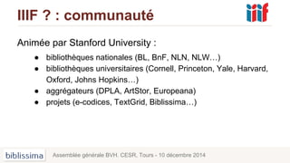 IIIF ? : communauté
Animée par Stanford University :
● bibliothèques nationales (BL, BnF, NLN, NLW…)
● bibliothèques universitaires (Cornell, Princeton, Yale, Harvard,
Oxford, Johns Hopkins…)
● aggrégateurs (DPLA, ArtStor, Europeana)
● projets (e-codices, TextGrid, Biblissima…)
Assemblée générale BVH. CESR, Tours - 10 décembre 2014
 