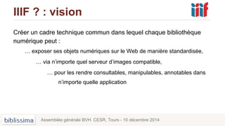 IIIF ? : vision
Créer un cadre technique commun dans lequel chaque bibliothèque
numérique peut :
… exposer ses objets numériques sur le Web de manière standardisée,
… via n’importe quel serveur d’images compatible,
… pour les rendre consultables, manipulables, annotables dans
n’importe quelle application
Assemblée générale BVH. CESR, Tours - 10 décembre 2014
 