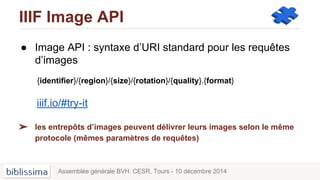 IIIF Image API
● Image API : syntaxe d’URI standard pour les requêtes
d’images
{identifier}/{region}/{size}/{rotation}/{quality}.{format}
iiif.io/#try-it
➢ les entrepôts d’images peuvent délivrer leurs images selon le même
protocole (mêmes paramètres de requêtes)
Assemblée générale BVH. CESR, Tours - 10 décembre 2014
 