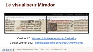 Le visualiseur Mirador
Version 1.0 : demos.biblissima-condorcet.fr/mirador
Version 2.0 (en dev) : demos.biblissima-condorcet.fr/viewers/m2
Assemblée générale BVH. CESR, Tours - 10 décembre 2014
 