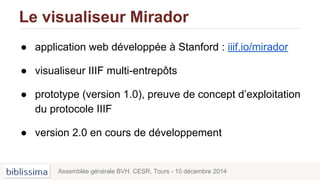 Le visualiseur Mirador
● application web développée à Stanford : iiif.io/mirador
● visualiseur IIIF multi-entrepôts
● prototype (version 1.0), preuve de concept d’exploitation
du protocole IIIF
● version 2.0 en cours de développement
Assemblée générale BVH. CESR, Tours - 10 décembre 2014
 