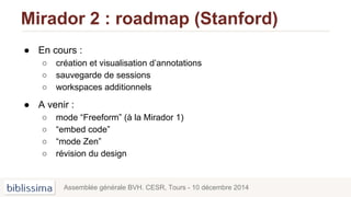 Mirador 2 : roadmap (Stanford)
● En cours :
○ création et visualisation d’annotations
○ sauvegarde de sessions
○ workspaces additionnels
● A venir :
○ mode “Freeform” (à la Mirador 1)
○ “embed code”
○ “mode Zen”
○ révision du design
Assemblée générale BVH. CESR, Tours - 10 décembre 2014
 