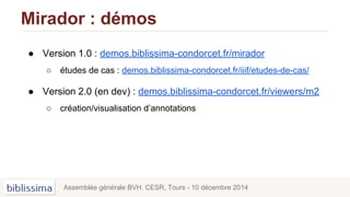 Mirador : démos
Assemblée générale BVH. CESR, Tours - 10 décembre 2014
● Version 1.0 : demos.biblissima-condorcet.fr/mirador
○ études de cas : demos.biblissima-condorcet.fr/iiif/etudes-de-cas/
● Version 2.0 (en dev) : demos.biblissima-condorcet.fr/viewers/m2
○ création/visualisation d’annotations
 