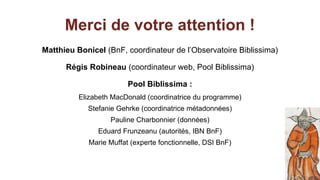 Merci de votre attention !
Matthieu Bonicel (BnF, coordinateur de l’Observatoire Biblissima)
Régis Robineau (coordinateur web, Pool Biblissima)
Pool Biblissima :
Elizabeth MacDonald (coordinatrice du programme)
Stefanie Gehrke (coordinatrice métadonnées)
Pauline Charbonnier (données)
Eduard Frunzeanu (autorités, IBN BnF)
Marie Muffat (experte fonctionnelle, DSI BnF)
 