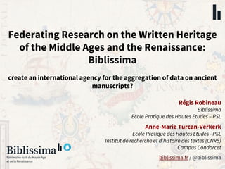 Federating Research on the Written Heritage
of the Middle Ages and the Renaissance:
Biblissima
create an international agency for the aggregation of data on ancient
manuscripts?
biblissima.fr / @biblissima
Régis Robineau
Biblissima
Ecole Pratique des Hautes Etudes – PSL
Anne-Marie Turcan-Verkerk
Ecole Pratique des Hautes Etudes - PSL
Institut de recherche et d’histoire des textes (CNRS)
Campus Condorcet
 
