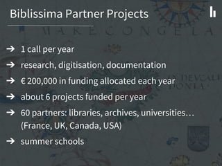 Biblissima Partner Projects
➔ 1 call per year
➔ research, digitisation, documentation
➔ € 200,000 in funding allocated each year
➔ about 6 projects funded per year
➔ 60 partners: libraries, archives, universities…
(France, UK, Canada, USA)
➔ summer schools
 