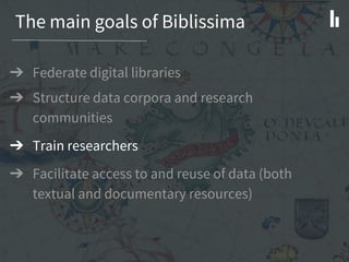 The main goals of Biblissima
➔ Federate digital libraries
➔ Structure data corpora and research
communities
➔ Train researchers
➔ Facilitate access to and reuse of data (both
textual and documentary resources)
 