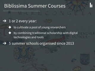 Biblissima Summer Courses
➔ 1 or 2 every year:
◆ to cultivate a pool of young researchers
◆ by combining traditional scholarship with digital
technologies and tools
➔ 5 summer schools organised since 2013
 