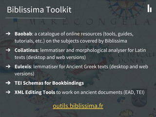 Biblissima Toolkit
outils.biblissima.fr
➔ Baobab: a catalogue of online resources (tools, guides,
tutorials, etc.) on the subjects covered by Biblissima
➔ Collatinus: lemmatiser and morphological analyser for Latin
texts (desktop and web versions)
➔ Eulexis: lemmatiser for Ancient Greek texts (desktop and web
versions)
➔ TEI Schemas for Bookbindings
➔ XML Editing Tools to work on ancient documents (EAD, TEI)
 