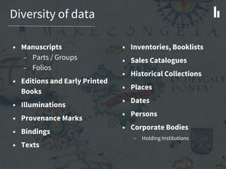 Diversity of data
• Manuscripts
– Parts / Groups
– Folios
• Editions and Early Printed
Books
• Illuminations
• Provenance Marks
• Bindings
• Texts
• Inventories, Booklists
• Sales Catalogues
• Historical Collections
• Places
• Dates
• Persons
• Corporate Bodies
– Holding Institutions
 