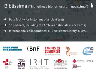 Biblissima (“Bibliotheca bibliothecarum novissima”)
➔ Data facility for historians of ancient texts
➔ 10 partners, including the Archives nationales (since 2017)
➔ International collaborations: IIIF, Wellcome Library, MMM...
 
