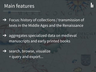 Main features
➔ Focus: history of collections / transmission of
texts in the Middle Ages and the Renaissance
➔ aggregates specialized data on medieval
manuscripts and early printed books
➔ search, browse, visualize
+ query and export...
 