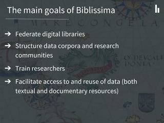 The main goals of Biblissima
➔ Federate digital libraries
➔ Structure data corpora and research
communities
➔ Train researchers
➔ Facilitate access to and reuse of data (both
textual and documentary resources)
 