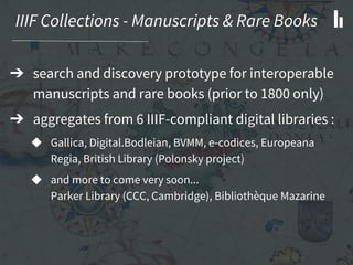 IIIF Collections - Manuscripts & Rare Books
➔ search and discovery prototype for interoperable
manuscripts and rare books (prior to 1800 only)
➔ aggregates from 6 IIIF-compliant digital libraries :
◆ Gallica, Digital.Bodleian, BVMM, e-codices, Europeana
Regia, British Library (Polonsky project)
◆ and more to come very soon...
Parker Library (CCC, Cambridge), Bibliothè que Mazarine
 