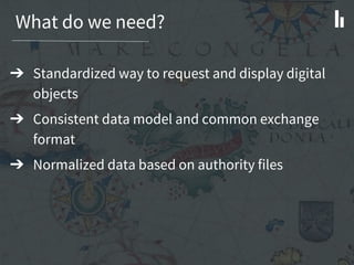 What do we need?
➔ Standardized way to request and display digital
objects
➔ Consistent data model and common exchange
format
➔ Normalized data based on authority files
 