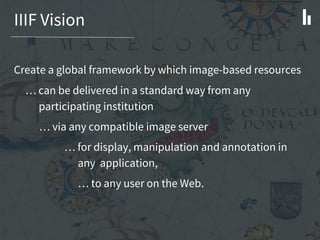 IIIF Vision
Create a global framework by which image-based resources
… can be delivered in a standard way from any
participating institution
… via any compatible image server
… for display, manipulation and annotation in
any application,
… to any user on the Web.
 