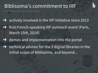Biblissima’s commitment to IIIF
➔ actively involved in the IIIF initiative since 2013
➔ first French-speaking IIIF outreach event (Paris,
March 15th, 2018)
➔ demos and implementation into the portal
➔ technical advisor for the 3 digital libraries in the
initial scope of Biblissima, and beyond...
 