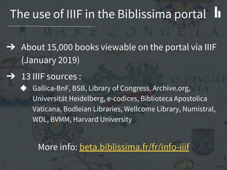 The use of IIIF in the Biblissima portal
➔ About 15,000 books viewable on the portal via IIIF
(January 2019)
➔ 13 IIIF sources :
◆ Gallica-BnF, BSB, Library of Congress, Archive.org,
Universität Heidelberg, e-codices, Biblioteca Apostolica
Vaticana, Bodleian Libraries, Wellcome Library, Numistral,
WDL, BVMM, Harvard University
More info: beta.biblissima.fr/fr/info-iiif
 