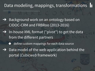 Data modeling, mappings, transformations
➔ Background work on an ontology based on
CIDOC-CRM and FRBRoo (2013-2016)
➔ In-house XML format ("pivot") to get the data
from the different partners
◆ define custom mappings for each data source
➔ Data model of the web application behind the
portal (Cubicweb framework)
 